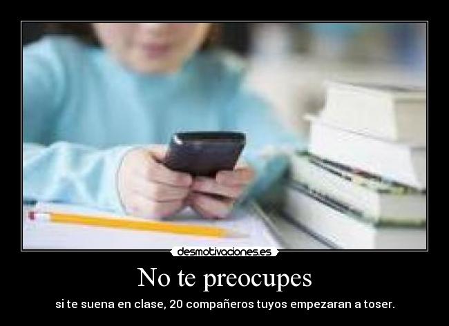 No te preocupes - si te suena en clase, 20 compañeros tuyos empezaran a toser.