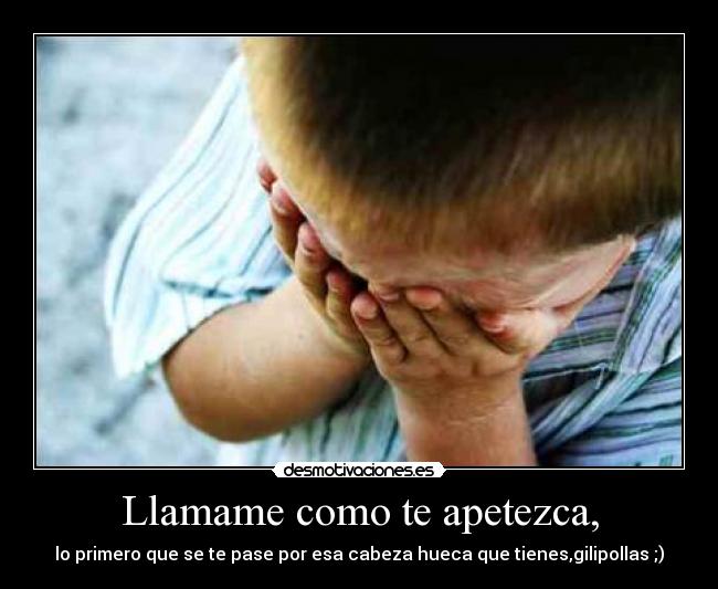 Llamame como te apetezca, - lo primero que se te pase por esa cabeza hueca que tienes,gilipollas ;)