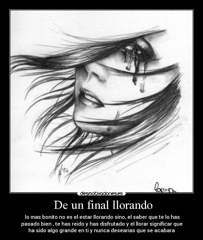 De un final llorando - lo mas bonito no es el estar llorando sino, el saber que te lo has
pasado bien , te has reido y has disfrutado y el llorar significar que
ha sido algo grande en ti y nunca desearias que se acabara