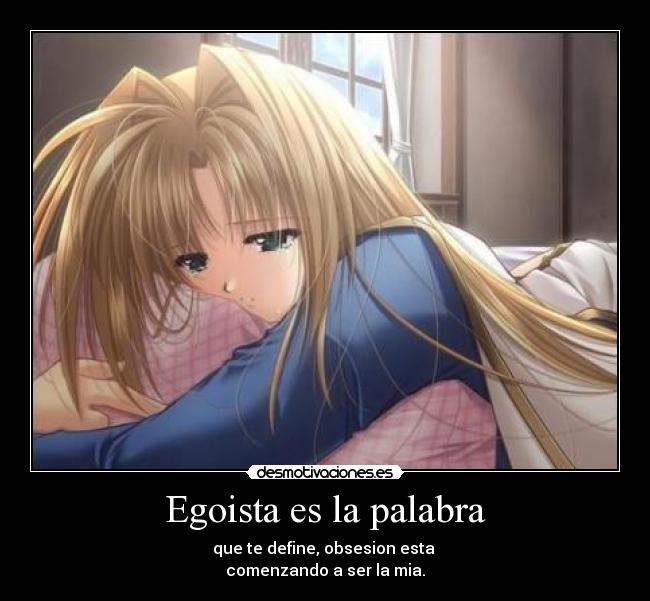 Egoista es la palabra - que te define, obsesion esta 
comenzando a ser la mia.