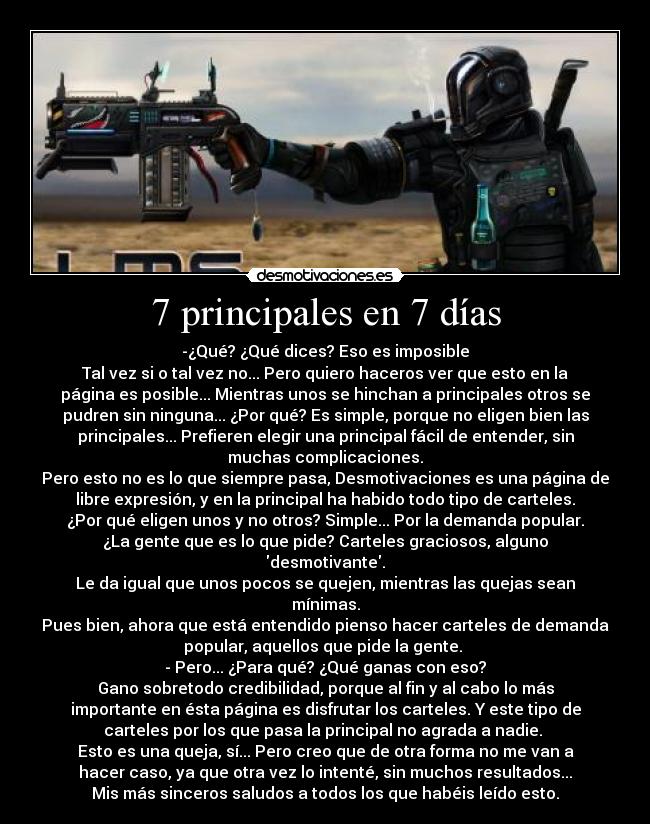 7 principales en 7 días - -¿Qué? ¿Qué dices? Eso es imposible
Tal vez si o tal vez no... Pero quiero haceros ver que esto en la
página es posible... Mientras unos se hinchan a principales otros se
pudren sin ninguna... ¿Por qué? Es simple, porque no eligen bien las
principales... Prefieren elegir una principal fácil de entender, sin
muchas complicaciones.
Pero esto no es lo que siempre pasa, Desmotivaciones es una página de
libre expresión, y en la principal ha habido todo tipo de carteles.
¿Por qué eligen unos y no otros? Simple... Por la demanda popular.
¿La gente que es lo que pide? Carteles graciosos, alguno
desmotivante.
Le da igual que unos pocos se quejen, mientras las quejas sean
mínimas.
Pues bien, ahora que está entendido pienso hacer carteles de demanda
popular, aquellos que pide la gente. 
- Pero... ¿Para qué? ¿Qué ganas con eso?
Gano sobretodo credibilidad, porque al fin y al cabo lo más
importante en ésta página es disfrutar los carteles. Y este tipo de
carteles por los que pasa la principal no agrada a nadie. 
Esto es una queja, sí... Pero creo que de otra forma no me van a
hacer caso, ya que otra vez lo intenté, sin muchos resultados...
Mis más sinceros saludos a todos los que habéis leído esto.