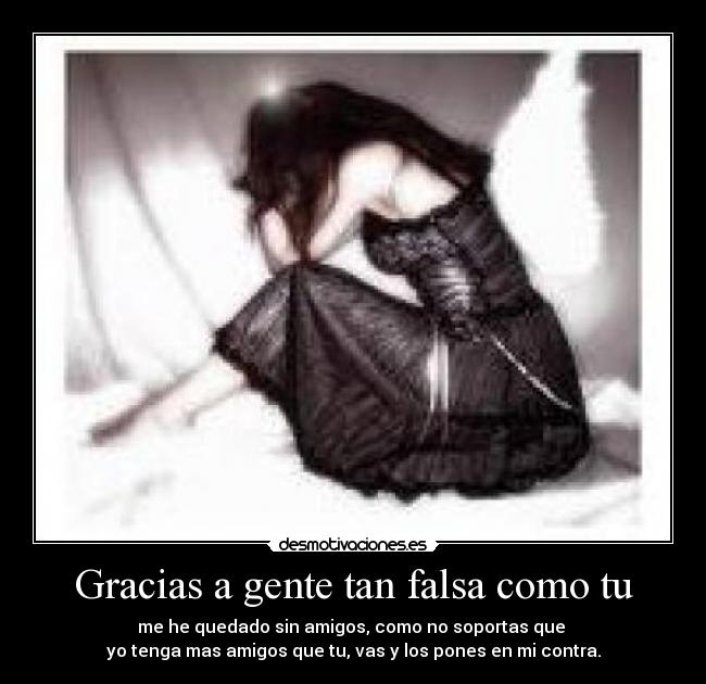 Gracias a gente tan falsa como tu - me he quedado sin amigos, como no soportas que
yo tenga mas amigos que tu, vas y los pones en mi contra.