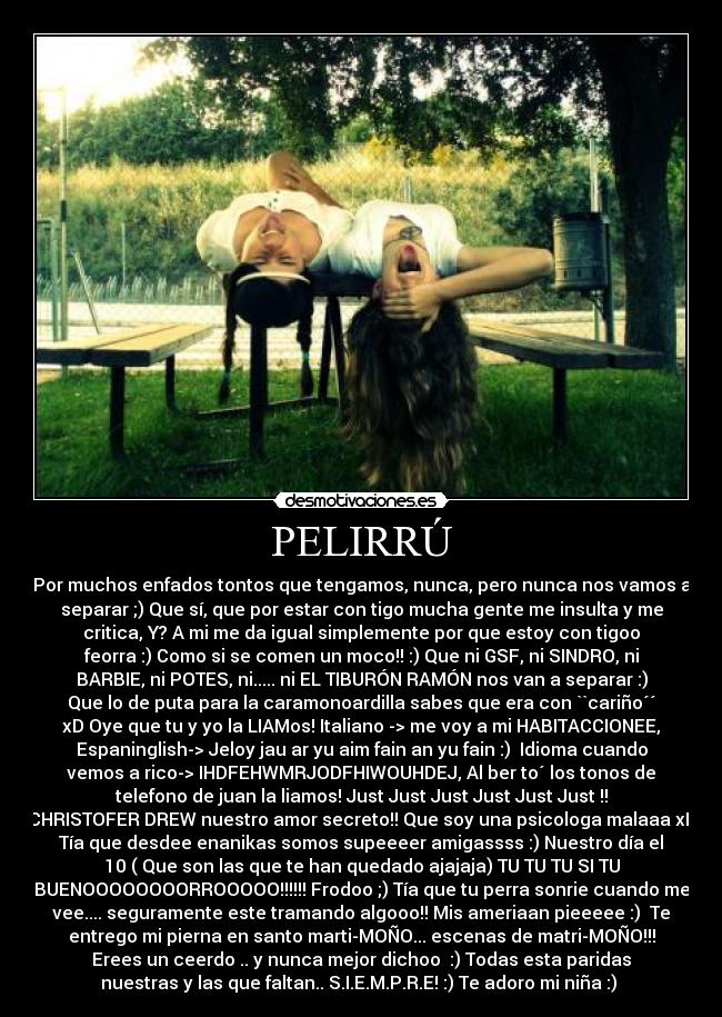 PELIRRÚ - Por muchos enfados tontos que tengamos, nunca, pero nunca nos vamos a
separar ;) Que sí, que por estar con tigo mucha gente me insulta y me
critica, Y? A mi me da igual simplemente por que estoy con tigoo
feorra :) Como si se comen un moco!! :) Que ni GSF, ni SINDRO, ni
BARBIE, ni POTES, ni..... ni EL TIBURÓN RAMÓN nos van a separar :)
Que lo de puta para la caramonoardilla sabes que era con ``cariño´´
xD Oye que tu y yo la LIAMos! Italiano -> me voy a mi HABITACCIONEE,
Espaninglish-> Jeloy jau ar yu aim fain an yu fain :) Idioma cuando
vemos a rico-> IHDFEHWMRJODFHIWOUHDEJ, Al ber to´ los tonos de
telefono de juan la liamos! Just Just Just Just Just Just !!
CHRISTOFER DREW nuestro amor secreto!! Que soy una psicologa malaaa xD
Tía que desdee enanikas somos supeeeer amigassss :) Nuestro día el
10 ( Que son las que te han quedado ajajaja) TU TU TU SI TU
BUENOOOOOOOORROOOOO!!!!!! Frodoo ;) Tía que tu perra sonrie cuando me
vee.... seguramente este tramando algooo!! Mis ameriaan pieeeee :) Te
entrego mi pierna en santo marti-MOÑO... escenas de matri-MOÑO!!!
Erees un ceerdo .. y nunca mejor dichoo :) Todas esta paridas
nuestras y las que faltan.. S.I.E.M.P.R.E! :) Te adoro mi niña :)
