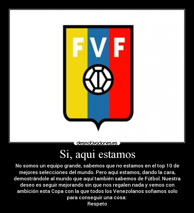 Si, aqui estamos - No somos un equipo grande, sabemos que no estamos en el top 10 de
mejores selecciones del mundo. Pero aquí estamos, dando la cara,
demostrándole al mundo que aquí también sabemos de Fútbol. Nuestra
deseo es seguir mejorando sin que nos regalen nada y vemos con
ambición esta Copa con la que todos los Venezolanos soñamos solo
para conseguir una cosa:
Respeto