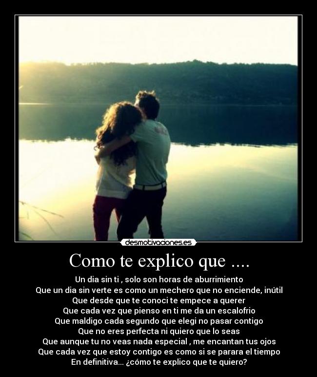 Como te explico que .... - Un dia sin ti , solo son horas de aburrimiento
Que un dia sin verte es como un mechero que no enciende, inútil
Que desde que te conoci te empece a querer
Que cada vez que pienso en ti me da un escalofrio
Que maldigo cada segundo que elegi no pasar contigo
Que no eres perfecta ni quiero que lo seas
Que aunque tu no veas nada especial , me encantan tus ojos
Que cada vez que estoy contigo es como si se parara el tiempo
En definitiva... ¿cómo te explico que te quiero?