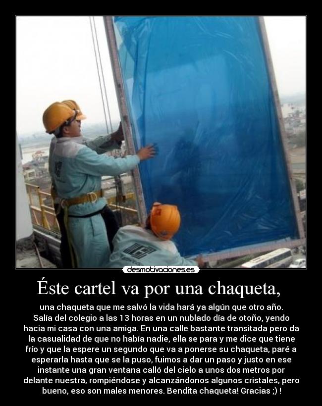 Éste cartel va por una chaqueta,  - una chaqueta que me salvó la vida hará ya algún que otro año.
Salía del colegio a las 13 horas en un nublado día de otoño, yendo
hacia mi casa con una amiga. En una calle bastante transitada pero da
la casualidad de que no había nadie, ella se para y me dice que tiene
frío y que la espere un segundo que va a ponerse su chaqueta, paré a
esperarla hasta que se la puso, fuimos a dar un paso y justo en ese
instante una gran ventana calló del cielo a unos dos metros por
delante nuestra, rompiéndose y alcanzándonos algunos cristales, pero
bueno, eso son males menores. Bendita chaqueta! Gracias ;) !