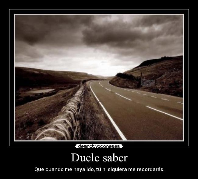 Duele saber - Que cuando me haya ido, tú ni siquiera me recordarás.