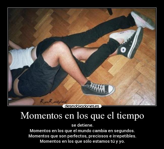 Momentos en los que el tiempo - se detiene.
Momentos en los que el mundo cambia en segundos.
Momentos que son perfectos, preciosos e irrepetibles.
Momentos en los que sólo estamos tú y yo.