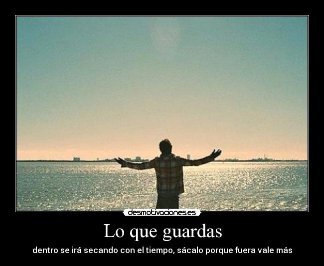 Lo que guardas - dentro se irá secando con el tiempo, sácalo porque fuera vale más