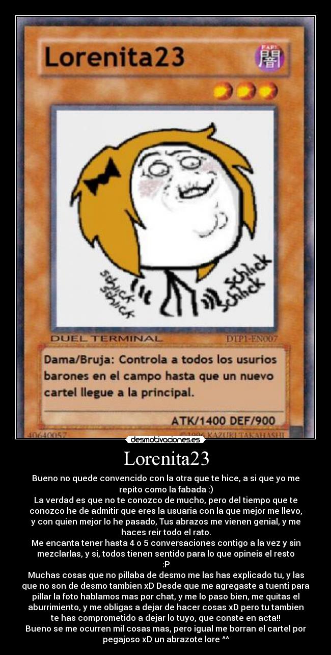 Lorenita23 - Bueno no quede convencido con la otra que te hice, a si que yo me
repito como la fabada :)
La verdad es que no te conozco de mucho, pero del tiempo que te
conozco he de admitir que eres la usuaria con la que mejor me llevo,
y con quien mejor lo he pasado, Tus abrazos me vienen genial, y me
haces reir todo el rato.
Me encanta tener hasta 4 o 5 conversaciones contigo a la vez y sin
mezclarlas, y si, todos tienen sentido para lo que opineis el resto
:P
Muchas cosas que no pillaba de desmo me las has explicado tu, y las
que no son de desmo tambien xD Desde que me agregaste a tuenti para
pillar la foto hablamos mas por chat, y me lo paso bien, me quitas el
aburrimiento, y me obligas a dejar de hacer cosas xD pero tu tambien
te has comprometido a dejar lo tuyo, que conste en acta!!
Bueno se me ocurren mil cosas mas, pero igual me borran el cartel por
pegajoso xD un abrazote lore ^^