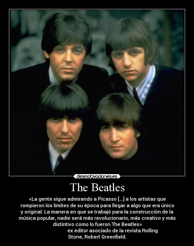 The Beatles - «La gente sigue admirando a Picasso [...] a los artistas que
rompieron los límites de su época para llegar a algo que era único
y original. La manera en que se trabajó para la construcción de la
música popular, nadie será más revolucionario, más creativo y más
distintivo como lo fueron The Beatles»
                          ex editor asociado de la revista Rolling
Stone, Robert Greenfield.