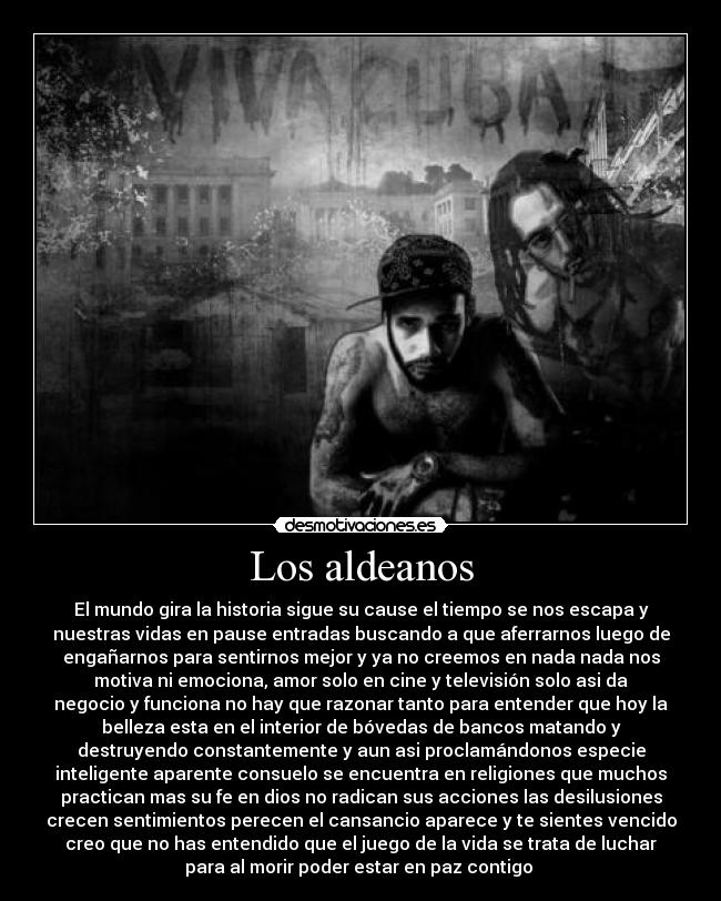 Los aldeanos - El mundo gira la historia sigue su cause el tiempo se nos escapa y
nuestras vidas en pause entradas buscando a que aferrarnos luego de
engañarnos para sentirnos mejor y ya no creemos en nada nada nos
motiva ni emociona, amor solo en cine y televisión solo asi da
negocio y funciona no hay que razonar tanto para entender que hoy la
belleza esta en el interior de bóvedas de bancos matando y
destruyendo constantemente y aun asi proclamándonos especie
inteligente aparente consuelo se encuentra en religiones que muchos
practican mas su fe en dios no radican sus acciones las desilusiones
crecen sentimientos perecen el cansancio aparece y te sientes vencido
creo que no has entendido que el juego de la vida se trata de luchar
para al morir poder estar en paz contigo