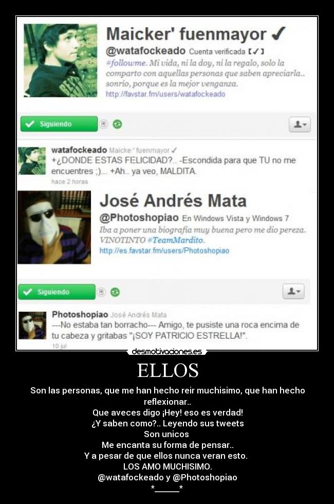 ELLOS - Son las personas, que me han hecho reir muchisimo, que han hecho reflexionar..
Que aveces digo ¡Hey! eso es verdad!
¿Y saben como?.. Leyendo sus tweets
Son unicos 
Me encanta su forma de pensar..
Y a pesar de que ellos nunca veran esto. 
LOS AMO MUCHISIMO.
@watafockeado y @Photoshopiao
*______*