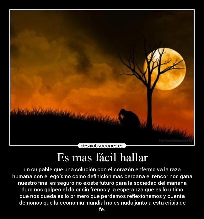 Es mas fácil hallar - un culpable que una solución con el corazón enfermo va la raza
humana con el egoísmo como definición mas cercana el rencor nos gana
nuestro final es seguro no existe futuro para la sociedad del mañana
duro nos golpeo el dolor sin frenos y la esperanza que es lo ultimo
que nos queda es lo primero que perdemos reflexionemos y cuenta
démonos que la economía mundial no es nada junto a esta crisis de
fe.