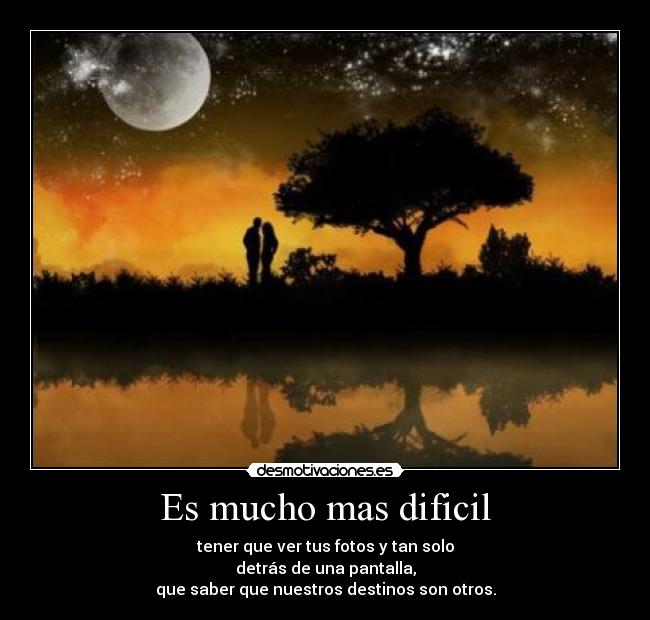 Es mucho mas dificil - tener que ver tus fotos y tan solo
detrás de una pantalla,
que saber que nuestros destinos son otros.