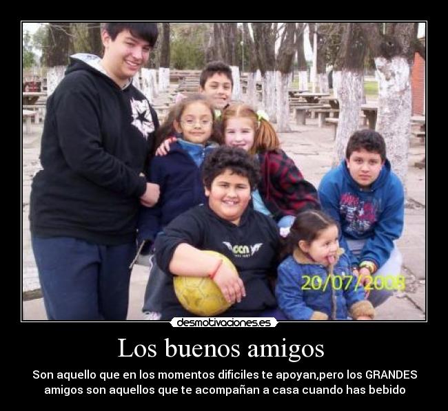 Los buenos amigos - Son aquello que en los momentos dificiles te apoyan,pero los GRANDES
amigos son aquellos que te acompañan a casa cuando has bebido