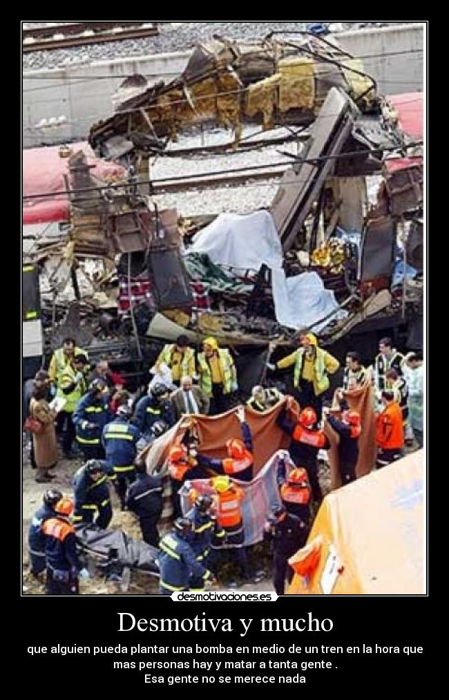 Desmotiva y mucho - que alguien pueda plantar una bomba en medio de un tren en la hora que
mas personas hay y matar a tanta gente .
Esa gente no se merece nada