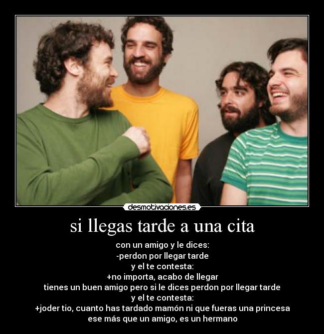 si llegas tarde a una cita - con un amigo y le dices:
-perdon por llegar tarde
y el te contesta:
+no importa, acabo de llegar
tienes un buen amigo pero si le dices perdon por llegar tarde
y el te contesta:
+joder tio, cuanto has tardado mamón ni que fueras una princesa
ese más que un amigo, es un hermano