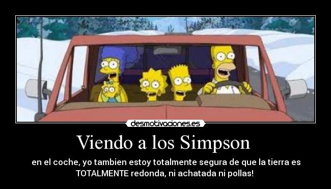 Viendo a los Simpson - en el coche, yo tambien estoy totalmente segura de que la tierra es
TOTALMENTE redonda, ni achatada ni pollas!