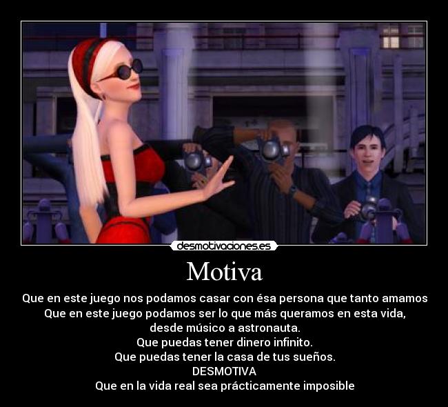 Motiva - Que en este juego nos podamos casar con ésa persona que tanto amamos
Que en este juego podamos ser lo que más queramos en esta vida,
desde músico a astronauta.
Que puedas tener dinero infinito.
Que puedas tener la casa de tus sueños.
DESMOTIVA
Que en la vida real sea prácticamente imposible