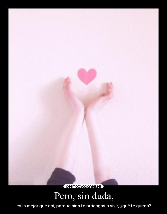 Pero, sin duda, - es lo mejor que ahí, porque sino te arriesgas a vivir, ¿qué te queda?