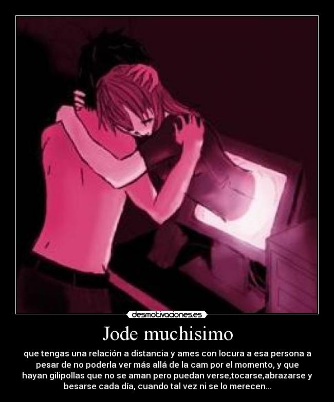 Jode muchisimo - que tengas una relación a distancia y ames con locura a esa persona a
pesar de no poderla ver más allá de la cam por el momento, y que
hayan gilipollas que no se aman pero puedan verse,tocarse,abrazarse y
besarse cada día, cuando tal vez ni se lo merecen...