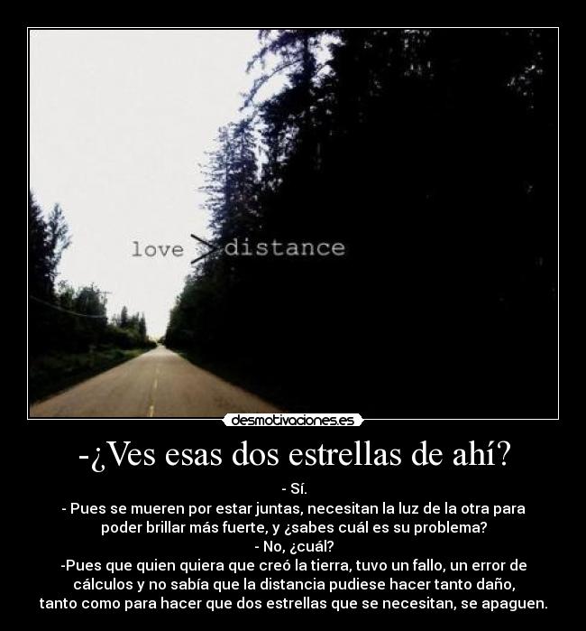 -¿Ves esas dos estrellas de ahí? - - Sí.
- Pues se mueren por estar juntas, necesitan la luz de la otra para
poder brillar más fuerte, y ¿sabes cuál es su problema?
- No, ¿cuál?
-Pues que quien quiera que creó la tierra, tuvo un fallo, un error de
cálculos y no sabía que la distancia pudiese hacer tanto daño,
tanto como para hacer que dos estrellas que se necesitan, se apaguen.