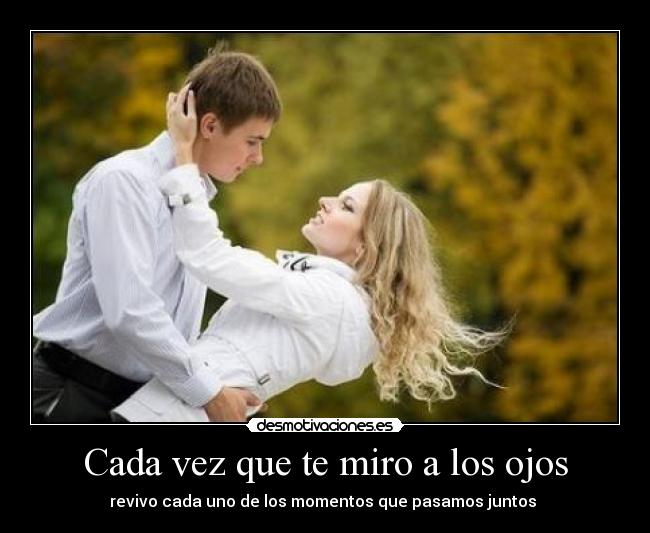 Cada vez que te miro a los ojos - revivo cada uno de los momentos que pasamos juntos 