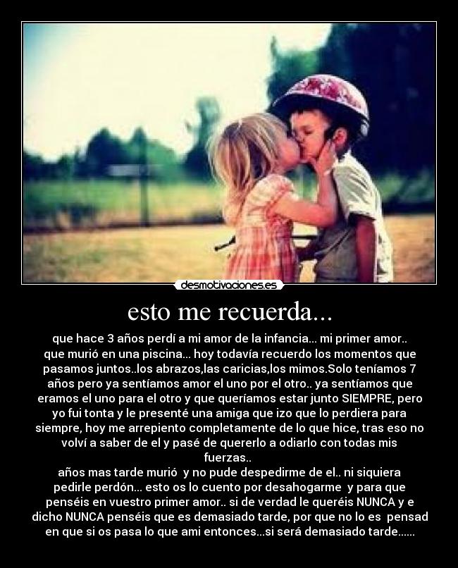 esto me recuerda... - que hace 3 años perdí a mi amor de la infancia... mi primer amor..
que murió en una piscina... hoy todavía recuerdo los momentos que
pasamos juntos..los abrazos,las caricias,los mimos.Solo teníamos 7
años pero ya sentíamos amor el uno por el otro.. ya sentíamos que
eramos el uno para el otro y que queríamos estar junto SIEMPRE, pero
yo fui tonta y le presenté una amiga que izo que lo perdiera para
siempre, hoy me arrepiento completamente de lo que hice, tras eso no
volví a saber de el y pasé de quererlo a odiarlo con todas mis
fuerzas..
años mas tarde murió y no pude despedirme de el.. ni siquiera
pedirle perdón... esto os lo cuento por desahogarme y para que
penséis en vuestro primer amor.. si de verdad le queréis NUNCA y e
dicho NUNCA penséis que es demasiado tarde, por que no lo es pensad
en que si os pasa lo que ami entonces...si será demasiado tarde......