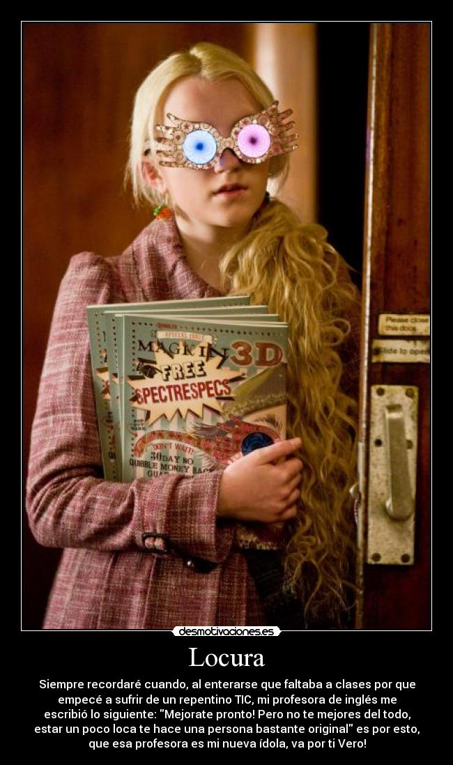 Locura - Siempre recordaré cuando, al enterarse que faltaba a clases por que
empecé a sufrir de un repentino TIC, mi profesora de inglés me
escribió lo siguiente: Mejorate pronto! Pero no te mejores del todo,
estar un poco loca te hace una persona bastante original es por esto,
que esa profesora es mi nueva ídola, va por ti Vero!