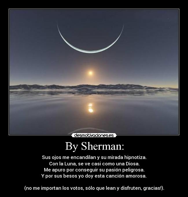 By Sherman: - Sus ojos me encandilan y su mirada hipnotiza.
Con la Luna, se ve casi como una Diosa.
Me apuro por conseguir su pasión peligrosa.
Y por sus besos yo doy esta canción amorosa.

(no me importan los votos, sólo que lean y disfruten, gracias!).