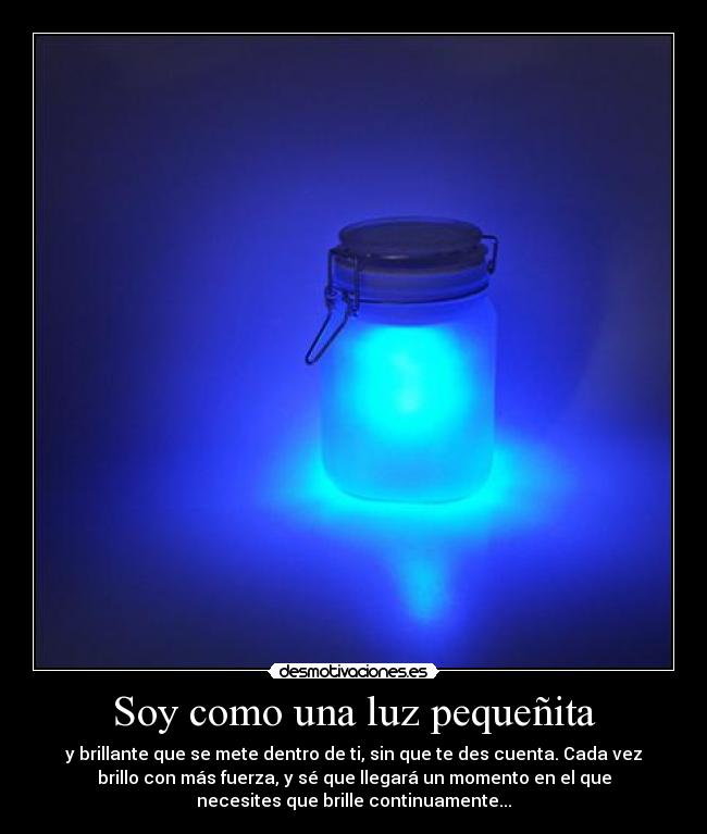 Soy como una luz pequeñita - y brillante que se mete dentro de ti, sin que te des cuenta. Cada vez
brillo con más fuerza, y sé que llegará un momento en el que
necesites que brille continuamente...