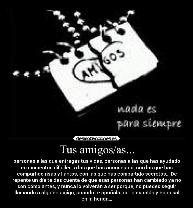 Tus amigos/as... - personas a las que entregas tus vidas, personas a las que has ayudado
en momentos difíciles, a las que has aconsejado, con las que has
compartido risas y llantos, con las que has compartido secretos... De
repente un día te das cuenta de que esas personas han cambiado ya no
son cómo antes, y nunca lo volverán a ser porque, no puedes seguir
llamando a alguien amigo, cuando te apuñala por la espalda y echa sal
en la herida...