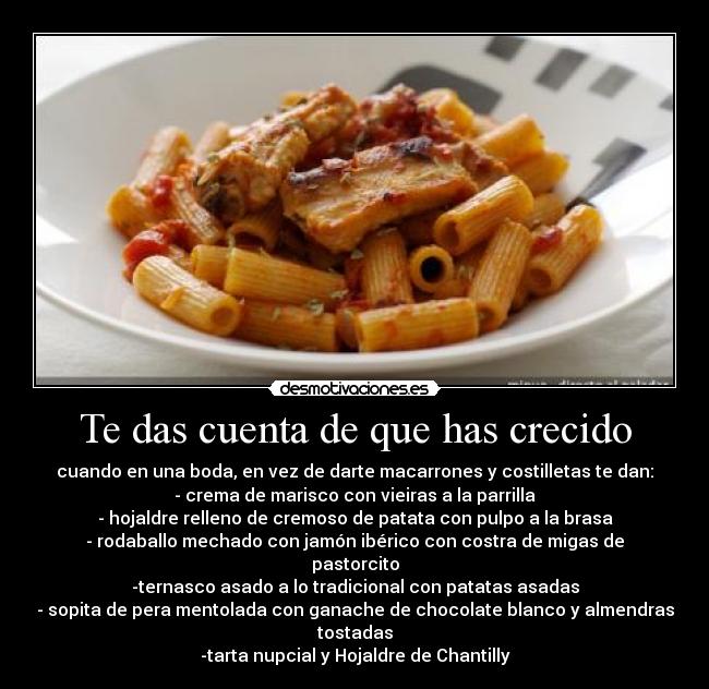 Te das cuenta de que has crecido - cuando en una boda, en vez de darte macarrones y costilletas te dan:
- crema de marisco con vieiras a la parrilla
- hojaldre relleno de cremoso de patata con pulpo a la brasa
- rodaballo mechado con jamón ibérico con costra de migas de pastorcito
-ternasco asado a lo tradicional con patatas asadas
- sopita de pera mentolada con ganache de chocolate blanco y almendras tostadas
-tarta nupcial y Hojaldre de Chantilly