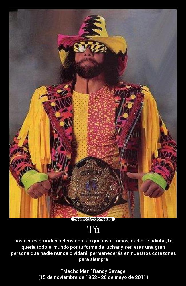 Tú - nos distes grandes peleas con las que disfrutamos, nadie te odiaba, te
quería todo el mundo por tu forma de luchar y ser, eras una gran
persona que nadie nunca olvidará, permanecerás en nuestros corazones
para siempre

Macho Man Randy Savage
(15 de noviembre de 1952 - 20 de mayo de 2011)
