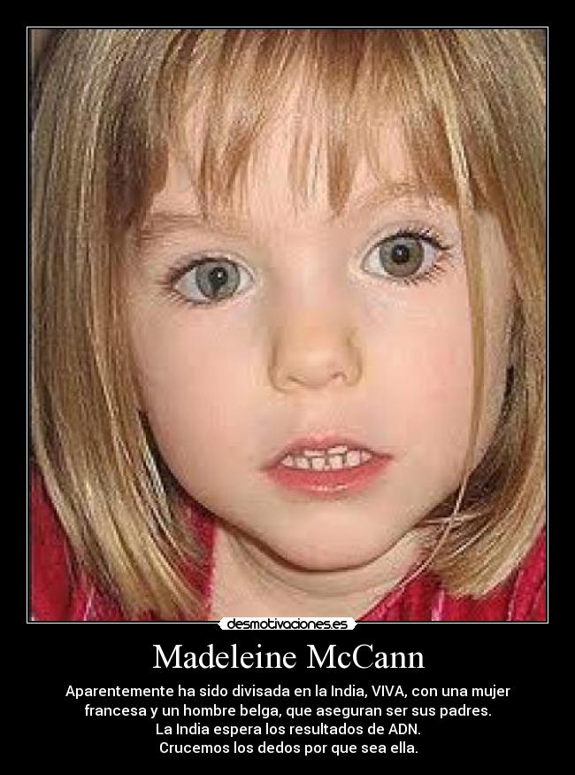 Madeleine McCann - Aparentemente ha sido divisada en la India, VIVA, con una mujer
francesa y un hombre belga, que aseguran ser sus padres.
La India espera los resultados de ADN.
Crucemos los dedos por que sea ella.