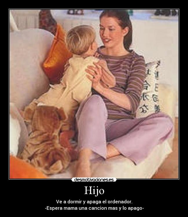 Hijo - Ve a dormir y apaga el ordenador.
-Espera mama una cancion mas y lo apago-