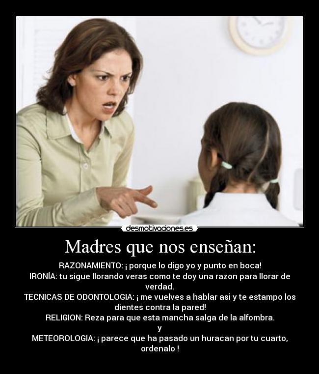 Madres que nos enseñan: - RAZONAMIENTO: ¡ porque lo digo yo y punto en boca!
IRONÍA: tu sigue llorando veras como te doy una razon para llorar de
verdad.
TECNICAS DE ODONTOLOGIA: ¡ me vuelves a hablar asi y te estampo los
dientes contra la pared!
RELIGION: Reza para que esta mancha salga de la alfombra.
y
METEOROLOGIA: ¡ parece que ha pasado un huracan por tu cuarto,
ordenalo !
