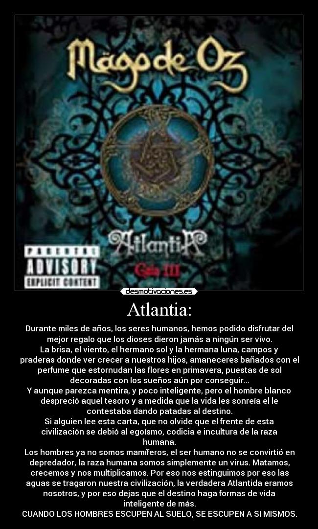 Atlantia: - Durante miles de años, los seres humanos, hemos podido disfrutar del
mejor regalo que los dioses dieron jamás a ningún ser vivo.
La brisa, el viento, el hermano sol y la hermana luna, campos y
praderas donde ver crecer a nuestros hijos, amaneceres bañados con el
perfume que estornudan las flores en primavera, puestas de sol
decoradas con los sueños aún por conseguir...
Y aunque parezca mentira, y poco inteligente, pero el hombre blanco
despreció aquel tesoro y a medida que la vida les sonreía el le
contestaba dando patadas al destino.
Si alguien lee esta carta, que no olvide que el frente de esta
civilización se debió al egoísmo, codicia e incultura de la raza
humana.
Los hombres ya no somos mamíferos, el ser humano no se convirtió en
depredador, la raza humana somos simplemente un virus. Matamos,
crecemos y nos multiplicamos. Por eso nos estinguimos por eso las
aguas se tragaron nuestra civilización, la verdadera Atlantida eramos
nosotros, y por eso dejas que el destino haga formas de vida
inteligente de más.
CUANDO LOS HOMBRES ESCUPEN AL SUELO, SE ESCUPEN A SI MISMOS.