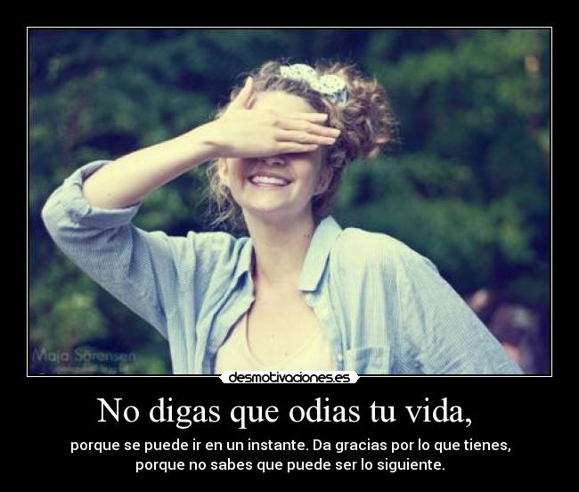No digas que odias tu vida, - porque se puede ir en un instante. Da gracias por lo que tienes,
porque no sabes que puede ser lo siguiente.