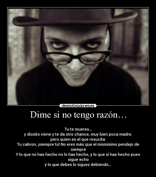 Dime si no tengo razón… - 
Tu te mueres…
y diosito viene y te da otro chance, muy bien poca madre.
pero quien es el que resucita 
Tu cabron, ¡siempre tu! No eres más que el mismísimo pendejo de siempre
Y lo que no has hecho no lo has hecho, y lo que si has hecho pues sigue echo
 y lo que debes lo sigues debiendo… 
