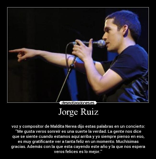 Jorge Ruiz - 
voz y compositor de Maldita Nerea dijo estas palabras en un concierto:
Me gusta veros sonreír es una suerte la verdad. La gente nos dice
que se siente cuando estamos aquí arriba y yo siempre pienso en eso,
es muy gratificante ver a tanta feliz en un momento. Muchísimas
gracias. Además con la que esta cayendo este año y la que nos espera
veros felices es lo mejor.