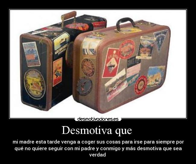 Desmotiva que  - mi madre esta tarde venga a coger sus cosas para irse para siempre por
qué no quiere seguir con mi padre y conmigo y más desmotiva que sea
verdad 