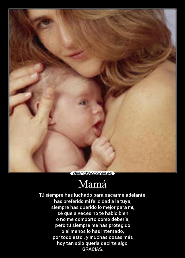 Mamá - Tú siempre has luchado para sacarme adelante,
has preferido mi felicidad a la tuya,
siempre has querido lo mejor para mí,
sé que a veces no te hablo bien
o no me comporto como debería,
pero tú siempre me has protegido
o al menos lo has intentado,
por todo esto , y muchas cosas más
hoy tan sólo quería decirte algo,
GRACIAS.