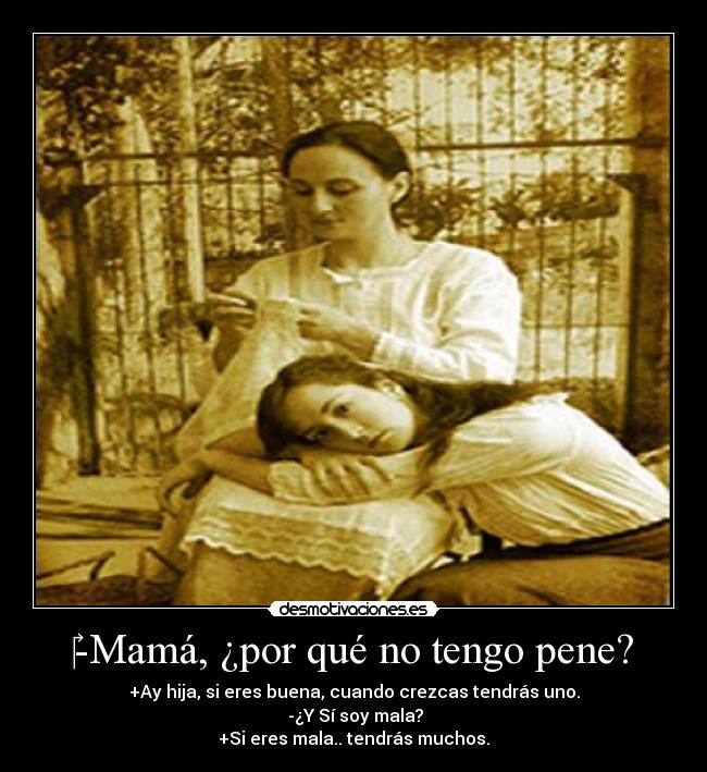 -Mamá, ¿por qué no tengo pene? - +Ay hija, si eres buena, cuando crezcas tendrás uno.
-¿Y Sí soy mala?
+Si eres mala.. tendrás muchos.