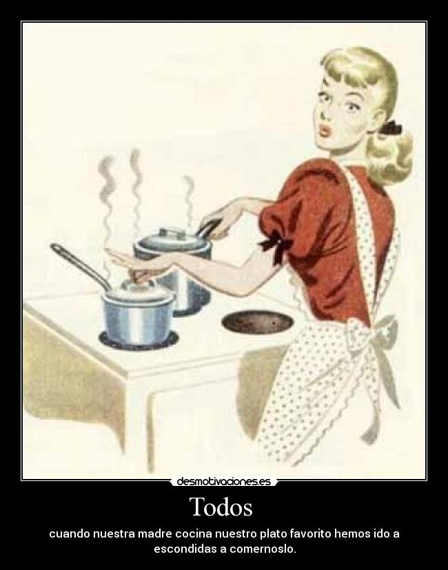 Todos - cuando nuestra madre cocina nuestro plato favorito hemos ido a
escondidas a comernoslo.