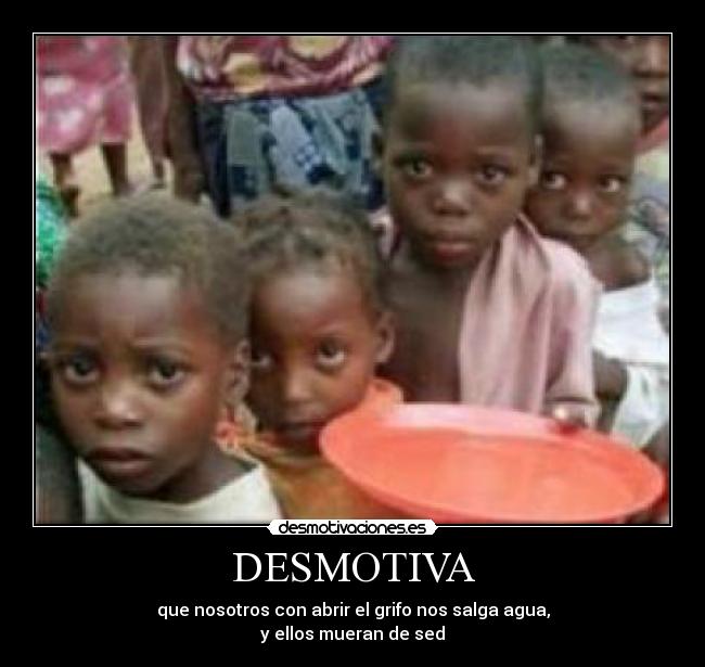 DESMOTIVA - que nosotros con abrir el grifo nos salga agua,
y ellos mueran de sed
