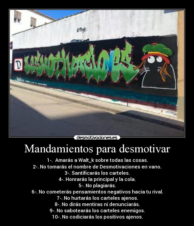 Mandamientos para desmotivar - 1-.  Amarás a Walt_k sobre todas las cosas.
2-. No tomarás el nombre de Desmotivaciones en vano.
3-. Santificarás los carteles.
4-. Honrarás la principal y la cola.
5-. No plagiarás.
6-. No cometerás pensamientos negativos hacia tu rival.
7-. No hurtarás los carteles ajenos.
8-. No dirás mentiras ni denunciarás.
9-. No sabotearás los carteles enemigos.
10-. No codiciarás los positivos ajenos.