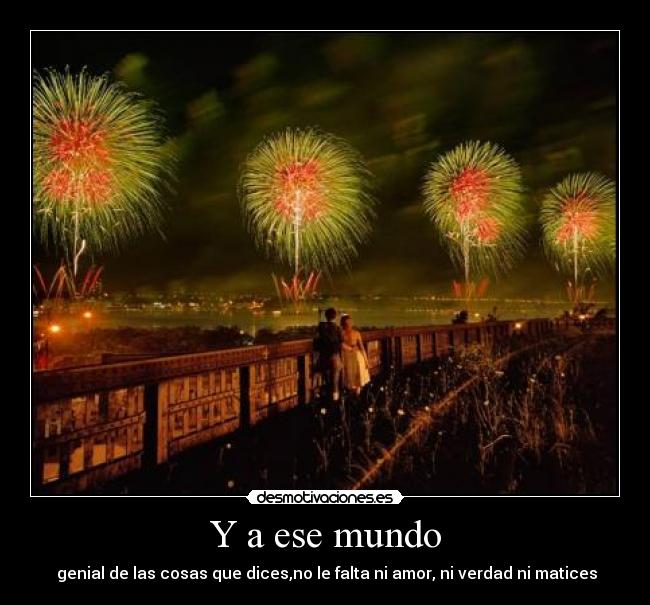 Y a ese mundo - genial de las cosas que dices,no le falta ni amor, ni verdad ni matices