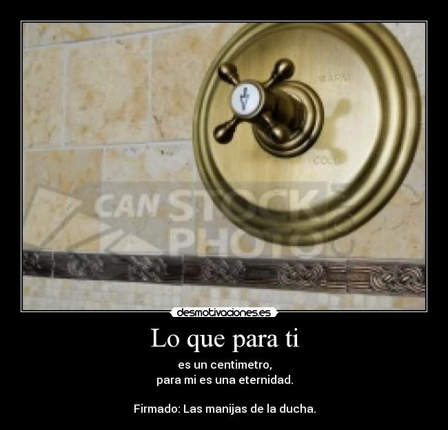 Lo que para ti - es un centimetro,
para mi es una eternidad.

Firmado: Las manijas de la ducha.